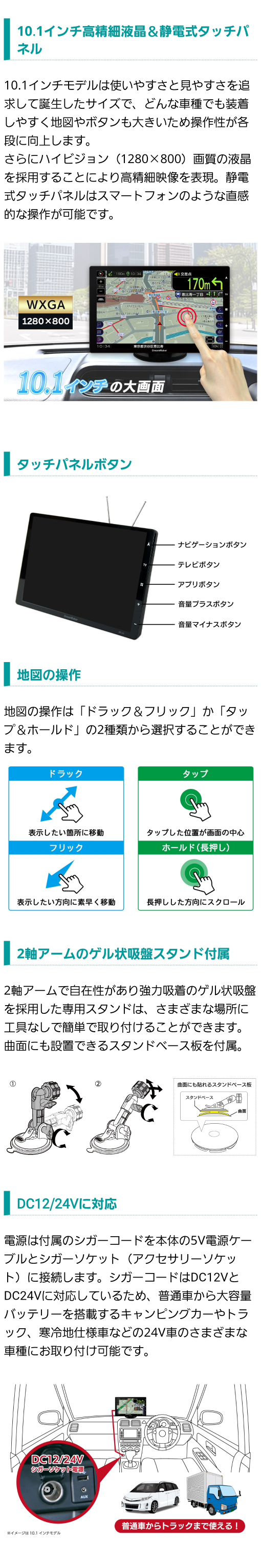 10.1インチ WXGA 1280×800 高精細液晶、静電式タッチパネルでスマホのような操作性。２軸アームのゲル状吸盤スタンド付属。DC12V/24Vに対応で普通車からトラックまで様々な車種に取付可能