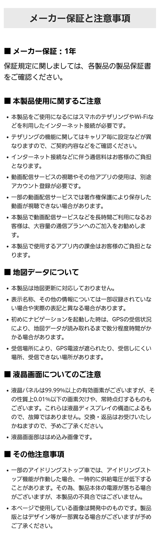 メーカー保証は１年。地図更新非対応モデル。表示名称等、実際の表記と異なる場合があります。本製品をご使用になるにはスマホのテザリングやWi-Fiなどを利用したインターネット接続が必要。テザリングの機能に関してはキャリア毎に設定などが異なるため、ご契約内容などをご確認ください。インターネット接続などに伴う通信料はお客様のご負担となります。