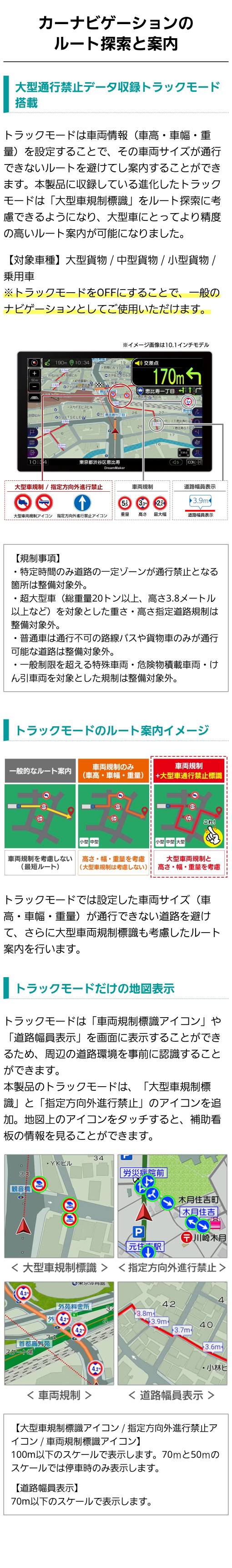 大型通行禁止データ収録トラックモード搭載。カーナビに設定した車両サイズ(車高・車幅・重量)が通行できない道路を避けて大型車両規制標識を考慮したルート案内を行っている。