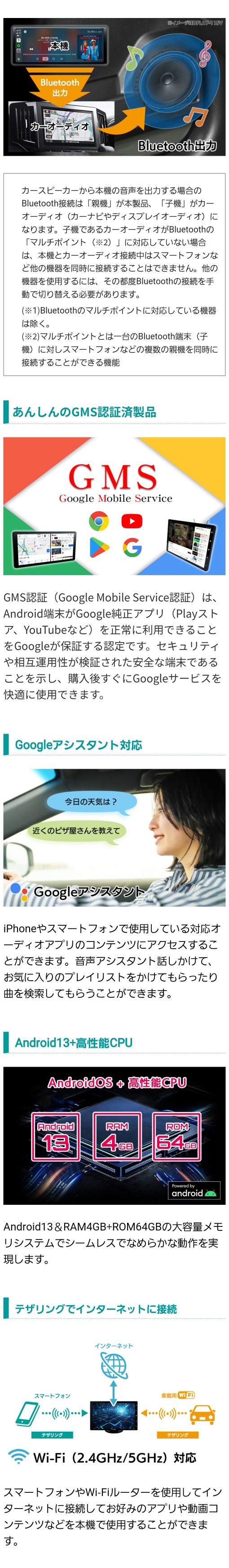 Bluetoothでつなぐと本機の音声をカースピーカーから出力することができる。GMS認証済製品のためGoogle Playアシスタントも安心して使える。Android13&RAM4GB+ROM64GBの大容量メモリシステムでシームレスでなめらかな動作を実現。テザリングでインターネットに接続