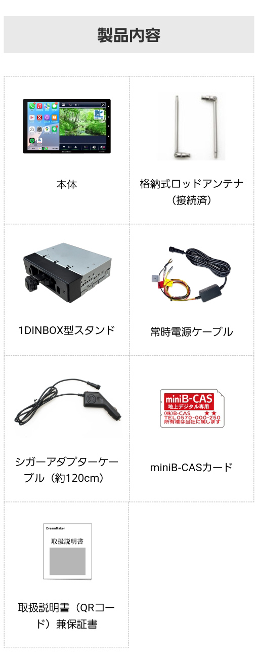 製品内容:ディスプレイオーディオ本体、格納式ロッドアンテナ、1DINBOX型スタンド、常時電源ケーブル、シガーアダプターケーブル、miniB-CASカード、取扱説明書兼保証書