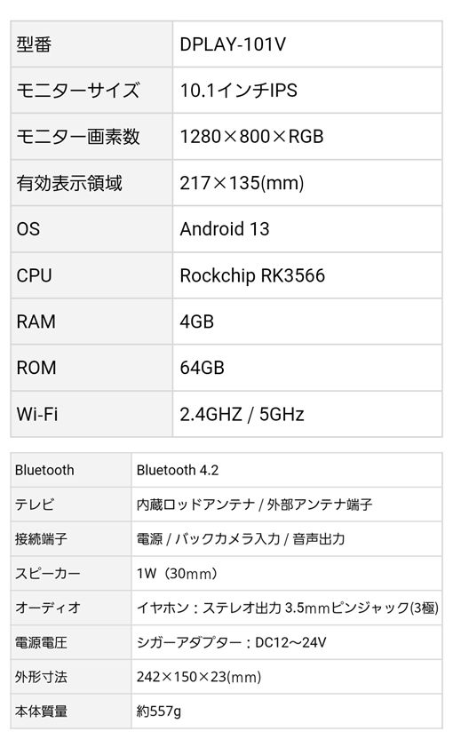 型番：DPLAY-101V、モニター：10.1インチIPS液晶・画素数1280×800×RGB、有効表示領域：217×135(mm)、Bluetooth 4.2、OS：Android 13、CPU：Rockchip RK3566、Wi-Fi：2.4GHZ / 5GHz、外形寸法：242×150×23(ｍｍ)、本体質量：約557g