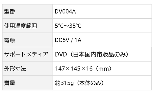 型番：DV004A、サポートメディア：DVD（日本国内市販品のみ）、使用温度範囲：5℃〜35℃、外形寸法：147×145×16mm、電源：DC5V/1A、質量：約315g（本体のみ）