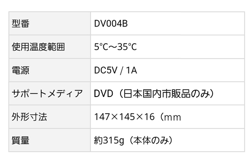 型番：DV004B、サポートメディア：DVD（日本国内市販品のみ）、使用温度範囲：5℃〜35℃、外形寸法：147×145×16mm、電源：DC5V/1A、質量：約315g（本体のみ）