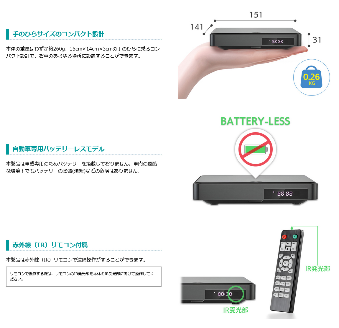 本体の重量は約260g、15cm×14cm×3cmの手のひらに乗るコンパクト設計。自動車専用バッテリーレスモデル。車内の過酷な環境下でもバッテリーの膨張(爆発)などの危険がない安心設計。赤外線（IR）リモコンで遠隔操作可能。