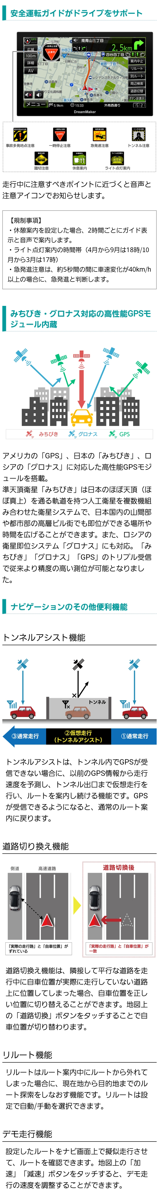 注意すべきポイントに近づくと音声と注意アイコンでお知らせする安全運転ガイド機能付き、日本のほぼ真上を通る衛星みちびきに対応することで従来より精度の高い測位可能、ナビゲーションの便利な機能（トンネルアシスト、道路切り換え、リルート、デモ走行）