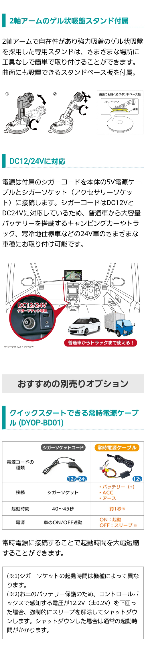 2軸アームのゲル状吸盤スタンドと曲面にも設置できるベース板付属。DC12V/DC24Vに対応。おすすめ別売りオプション クイックスタートできる常時電源ケーブル(DYOP-BD01)
