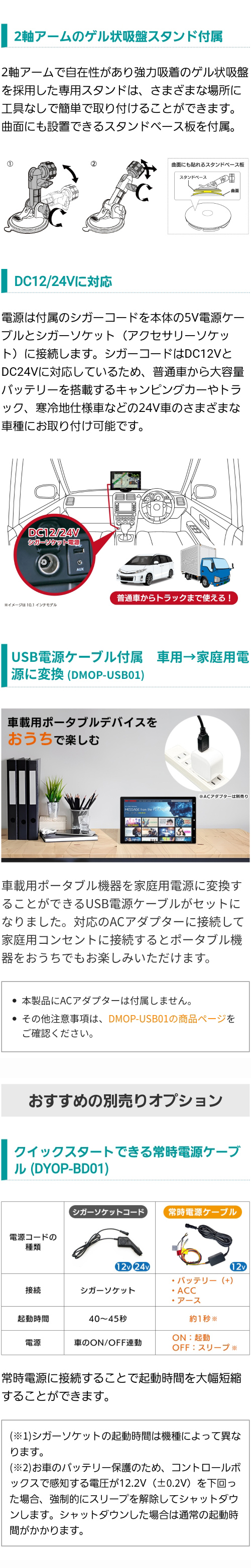 2軸アームのゲル状吸盤スタンドと曲面にも設置できるベース板付属。DC12V/DC24Vに対応。車載用から家庭用電源に変換するUSB電源ケーブル付属(DMOP-USB01)。おすすめ別売りオプション クイックスタートできる常時電源ケーブル(DYOP-BD01)