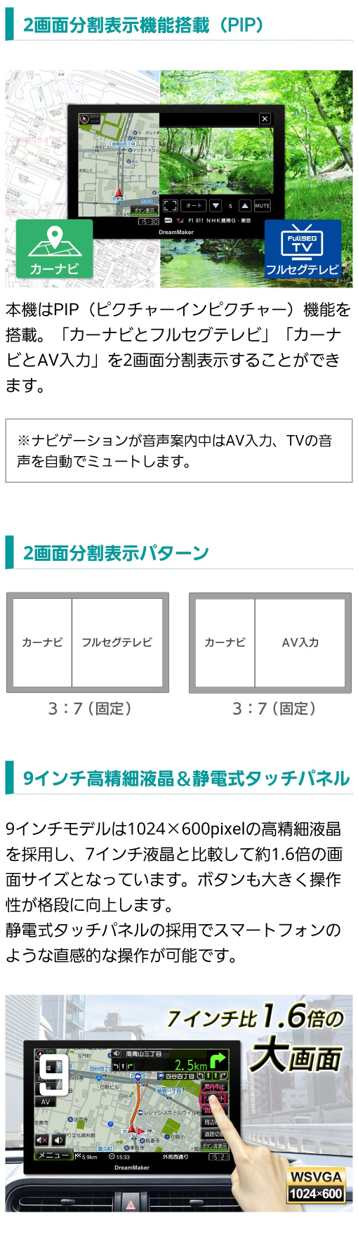 「カーナビとフルセグテレビ」「カーナビとAV入力」の２画面分割表示PIP機能あり、9インチ高精細液晶（1024×600pixel）、静電式タッチパネルの採用でスマホのような直感的な操作性