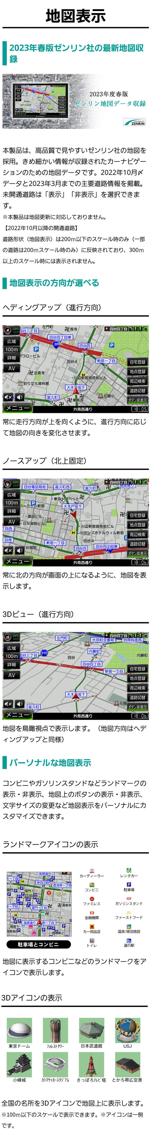 2023年春版ゼンリン地図収録。2022年10月〆データと2023年3月までの主要道路情報を掲載。未開通道路は「表示」「非表示」を選択できる。進行方向・北上固定・3Dビューから地図表示の方向が選べたり、アイコンや地図上のボタン、文字サイズなどカスタマイズ可能。