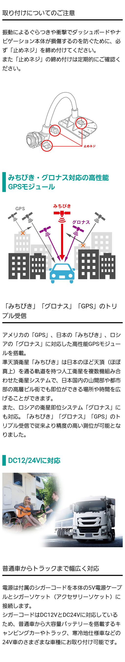 アメリカの「GPS」日本の「みちびき」ロシアの「グロナス」に対応した高性能GPSモジュールを搭載し、従来より精度の高い測位が可能に。普通車からトラックまで幅広く対応するDC12VとDC24Vのシガーコード