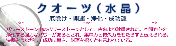 パワーストーン【クオーツ(水晶)】パワーストーン中のパワーストーンとして、古来より珍重された。空間や心を浄化する強力なパワーがあるとされ、集中力と持久力をもたらすと伝えられる。決断をうながして成功に導き、財運を招くとも言われている。