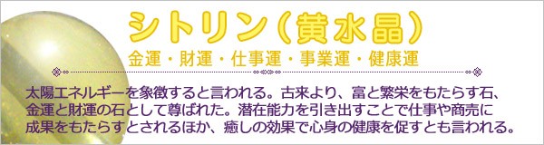 パワーストーン【シトリン（黄水晶）】太陽エネルギーを象徴すると言われる。古来より、富と繁栄をもたらす石、金運と財運の石として尊ばれた。潜在能力を引き出すことで仕事や商売に成果をもたらすとされるほか、癒しの効果で心身の健康を促すとも言われる。