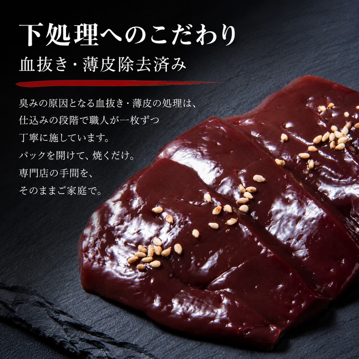 下処理へのこだわり 血抜き・薄皮除去済み 臭みの原因となる血抜き・薄皮の処理は仕込みの段階で職人が一枚ずつ丁寧に施しています パックを開けて焼くだけ 専門店の手間をそのままご家庭で