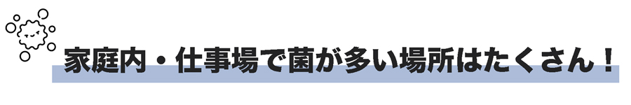自宅や職場で菌が繁殖しやすい箇所は多いです。テーブルなどを拭く台ふきんなどは食べかすなどの為菌が繁殖しやすい環境になります。職場でもキーボードやマウスなどは菌の繁殖が多い場所です