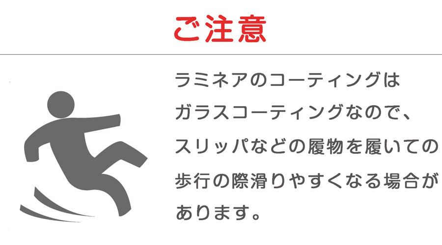 ラミネアコーティングはガラス成分なのでツルツル滑りやすくなります。スリッパなどの履物ではフローリング上で転倒する危険性があります。