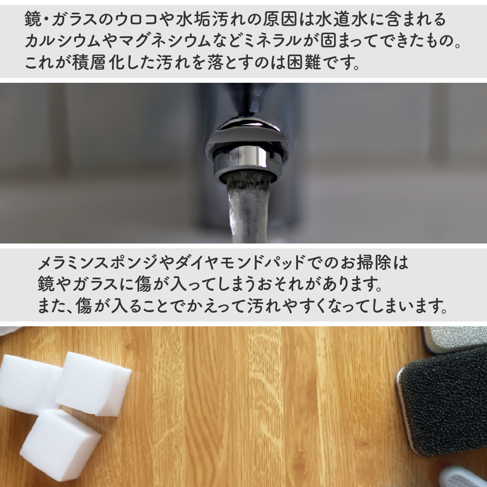 鏡・ガラスのウロコ水垢汚れの原因は水道水に含まれるカルシウムやマグネシウムなどのミネラルが固まってできたもの。これが積層化した汚れを落とすのは困難です。メラミンスポンジやダイヤモンドパッドでのお掃除は鏡やガラスに傷が入ってしまう可能性があります。また、傷が入ることでかえって汚れやすくなってしまいます。