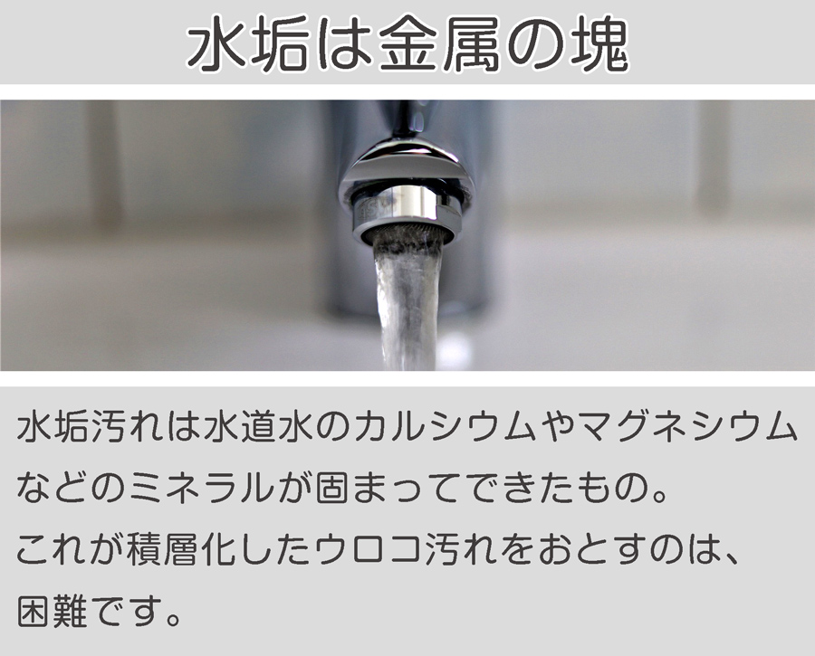 水垢の汚れのもとは、水道に含まれる諸金属の塊になったもの。これが蓄積化したものがウロコ汚れになる。