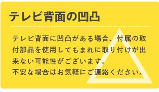 【ご注意】テレビ背面の凹凸　テレビ背面に凹凸がある場合、付属の取付部品を使用してもまれに取り付けができない可能性がございます。不安な場合はお気軽にご連絡ください。