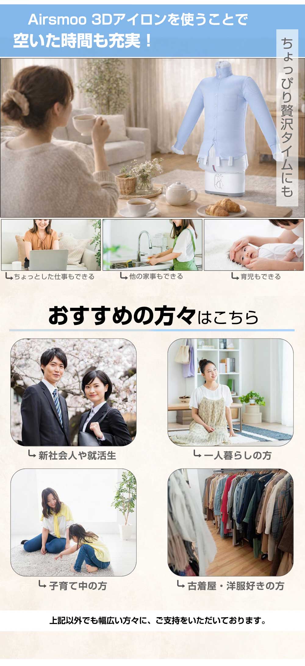 アイロンがけの時間が空く / しわ伸ばし中に 仕事 / 家事 / 育児もできる / ティータイムもできる / 新社会人 / 就活生 / 上京 / 一人暮らし / 子育て中のママ / 古着屋 / 洋服好き / ファッション関係