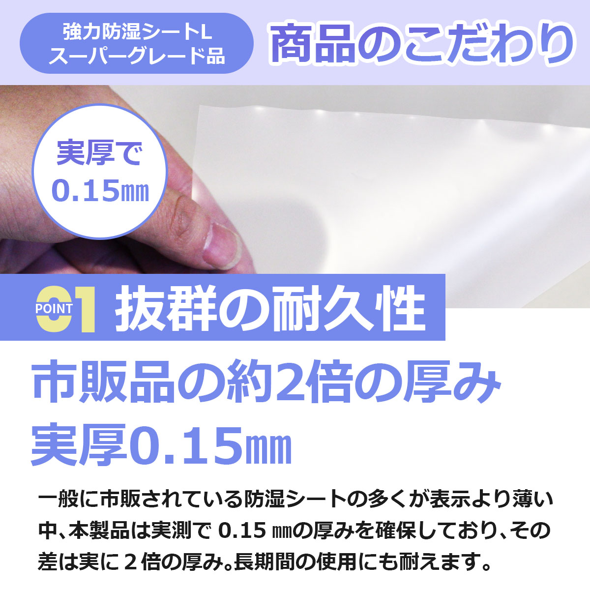 抜群の耐久性　市販品の約２倍の厚み　実厚0.15ミリ　一般に市販されている防湿シートの多くが表示より薄い中、本製品は実測で0.15ミリの厚みを確保しており、その差は実に２倍の厚み。長期間の使用にも耐えます