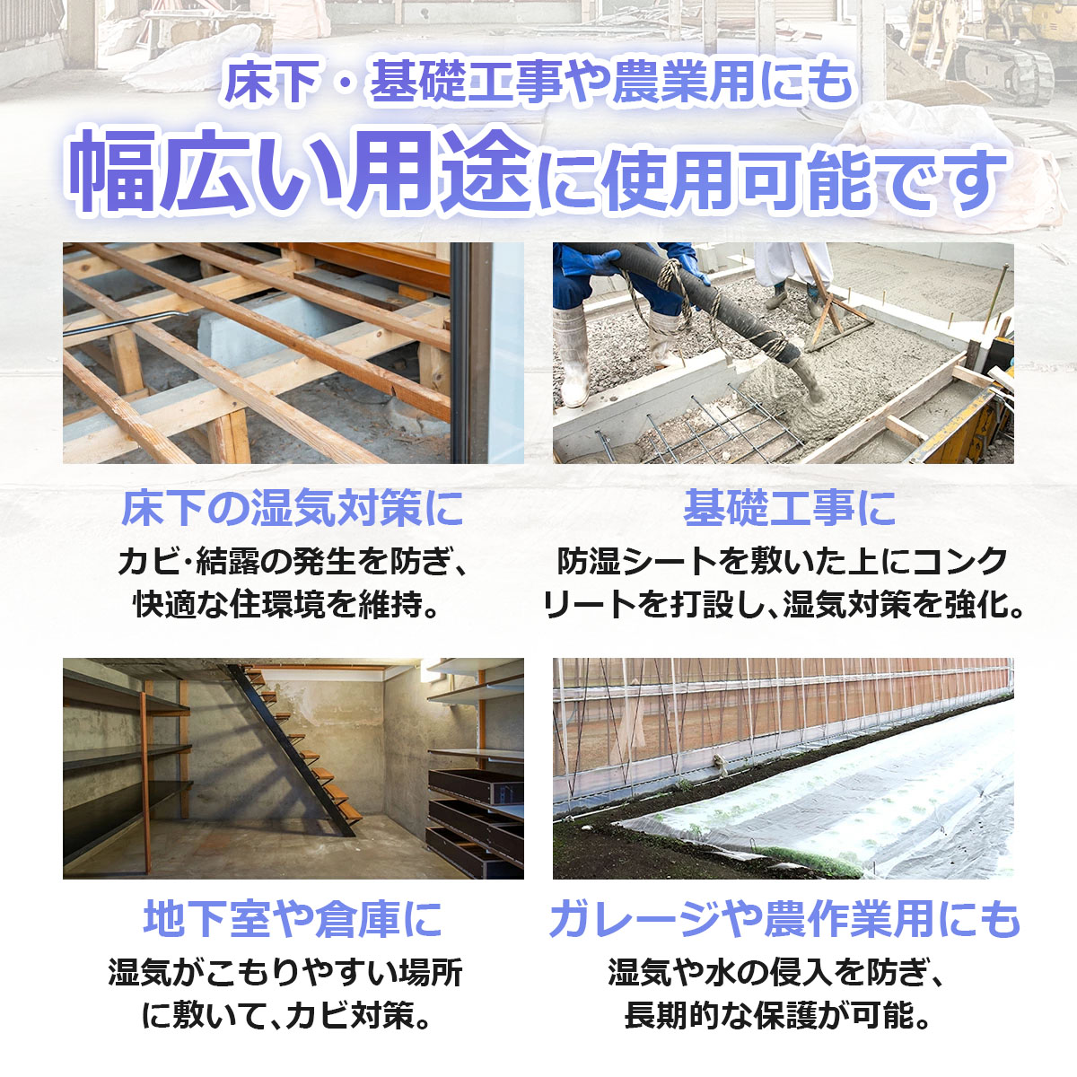 床下・基礎工事や農業用にも　幅広い用途に使用可能です　床下の湿気対策に　カビ・結露の発生を防ぎ、快適な住環境を維持　基礎工事に　防湿シートを敷いた上にコンクリートを打設し、湿気対策を強化　地下室や倉庫に　湿気がこもりやすい場所に敷いてカビ対策　ガレージや農作業用にも　湿気や水の侵入を防ぎ、長期的な保護が可能
