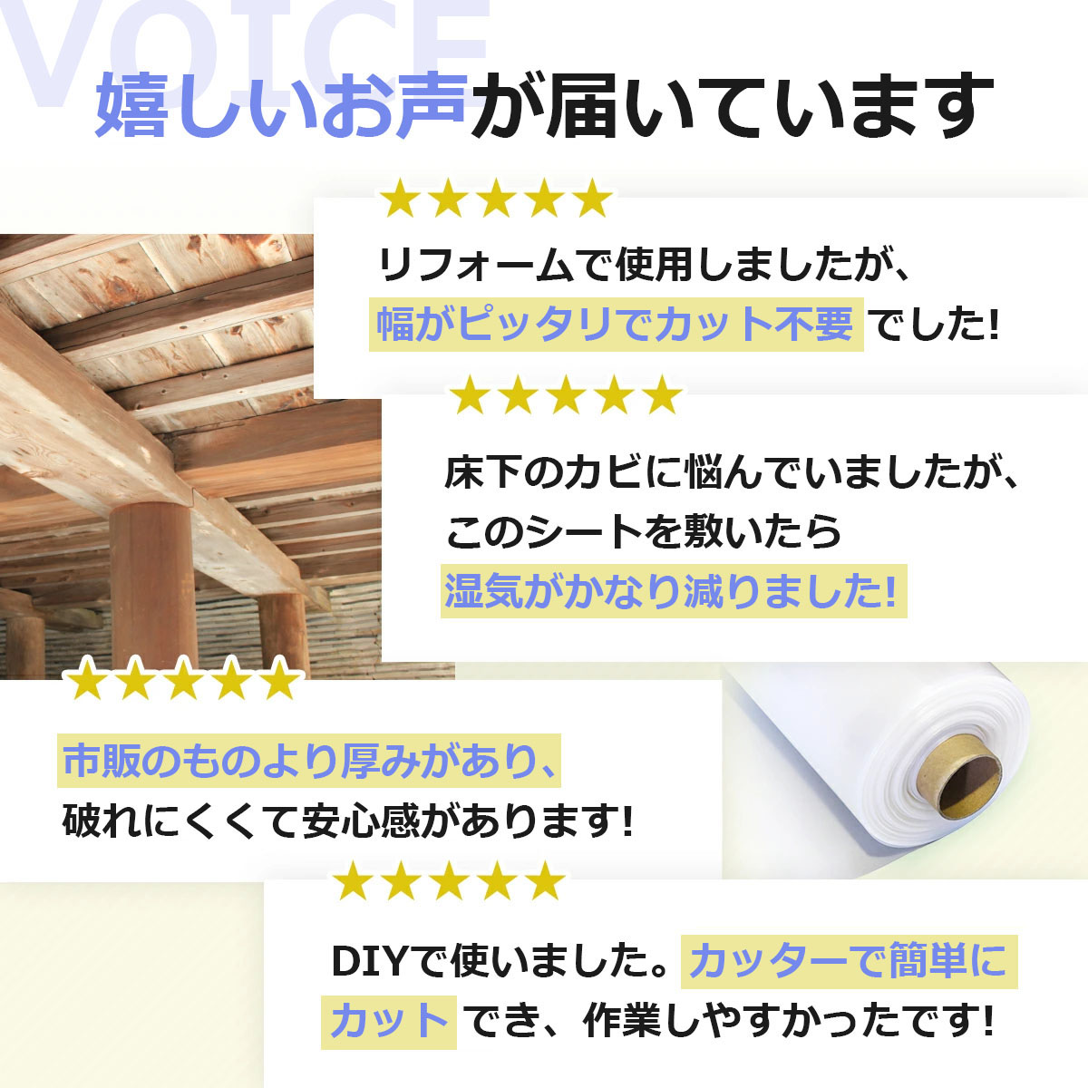 嬉しいお声が届いています　リフォームで使用しましたが、幅がピッタリでカット不要でした　床下のカビに悩んでいましたが、このシートを敷いたら湿気がかなり減りました　市販のものより厚みがあり、破れにくくて安心感があります　DIYで使いました。カッターで簡単にカットでき、作業しやすかったです