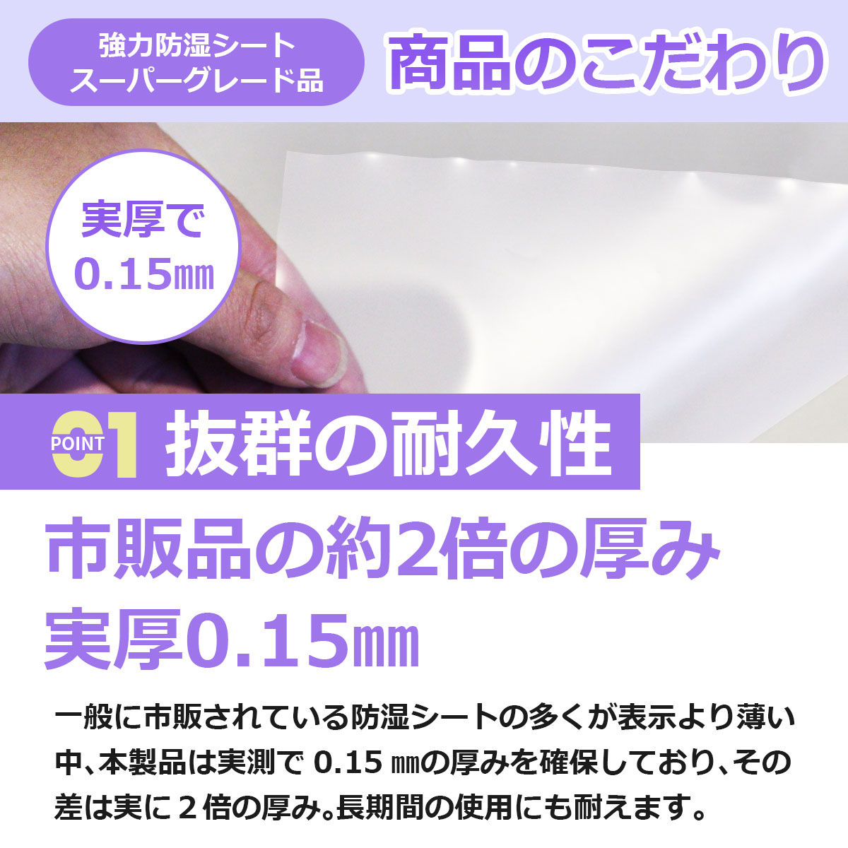 抜群の耐久性 市販品の約２倍の厚み 実厚0.15ミリ 一般に市販されている防湿シートの多くが表示より薄い中、本製品は実測で0.15ミリの厚みを確保しており、その差は実に２倍の厚み。長期間の使用にも耐えます