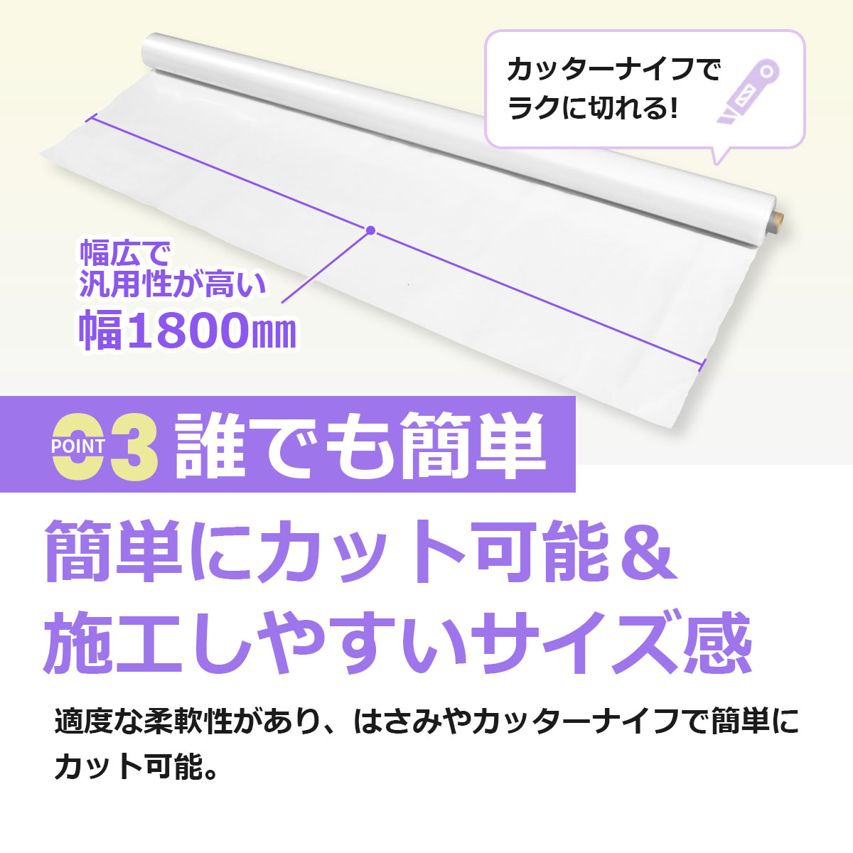 誰でも簡単 簡単にカット可能＆施工しやすいサイズ感 適度な柔軟性があり、はさみやカッターナイフで簡単にカット可能。幅広で汎用性が高い幅1800ミリ