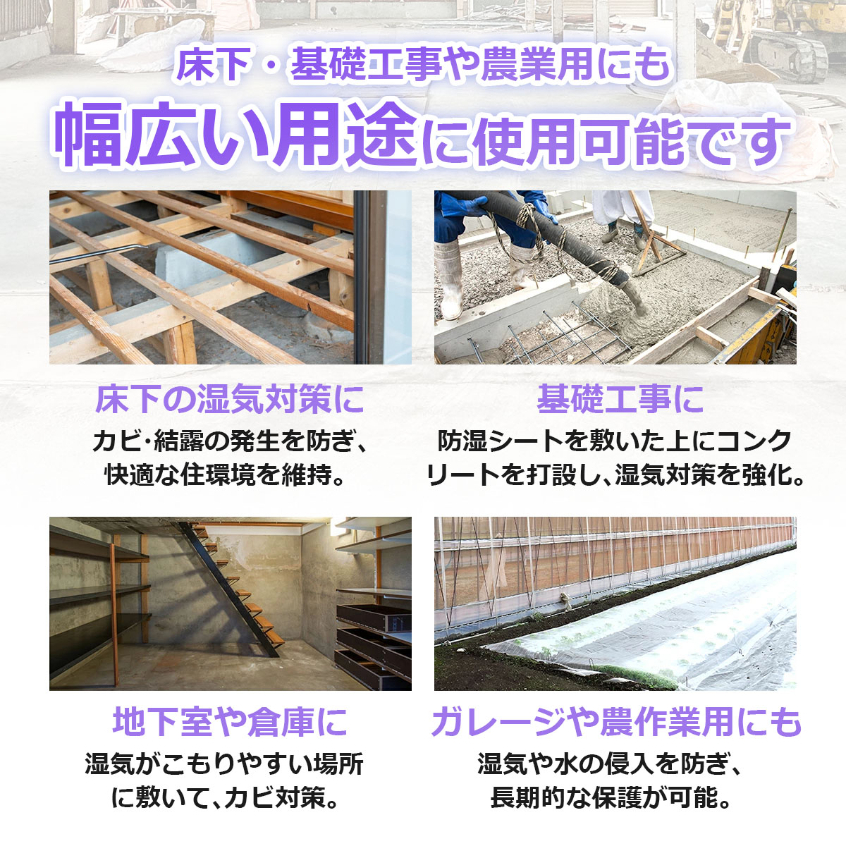床下・基礎工事や農業用にも 幅広い用途に使用可能です 床下の湿気対策に カビ・結露の発生を防ぎ、快適な住環境を維持 基礎工事に 防湿シートを敷いた上にコンクリートを打設し、湿気対策を強化 地下室や倉庫に 湿気がこもりやすい場所に敷いてカビ対策 ガレージや農作業用にも 湿気や水の侵入を防ぎ、長期的な保護が可能