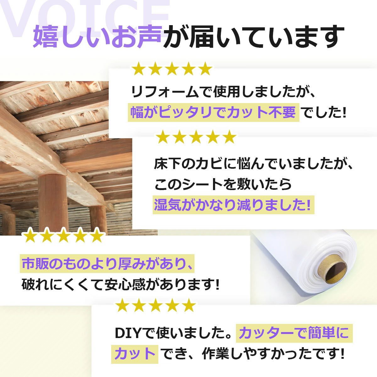 嬉しいお声が届いています リフォームで使用しましたが、幅がピッタリでカット不要でした 床下のカビに悩んでいましたが、このシートを敷いたら湿気がかなり減りました 市販のものより厚みがあり、破れにくくて安心感があります DIYで使いました。カッターで簡単にカットでき、作業しやすかったです