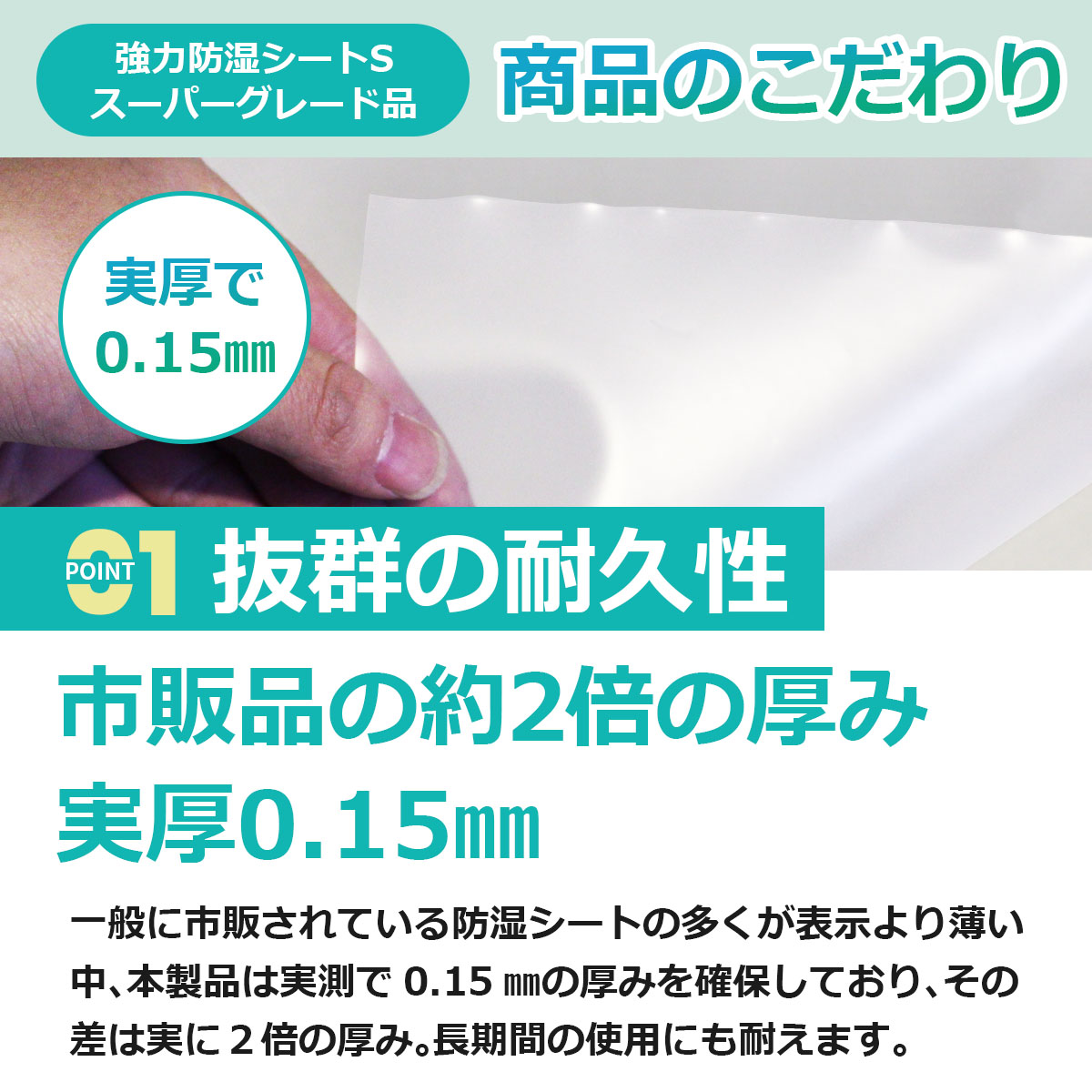 抜群の耐久性　市販品の約２倍の厚み　実厚0.15ミリ　一般に市販されている防湿シートの多くが表示より薄い中、本製品は実測で0.15ミリの厚みを確保しており、その差は実に２倍の厚み。長期間の使用にも耐えます