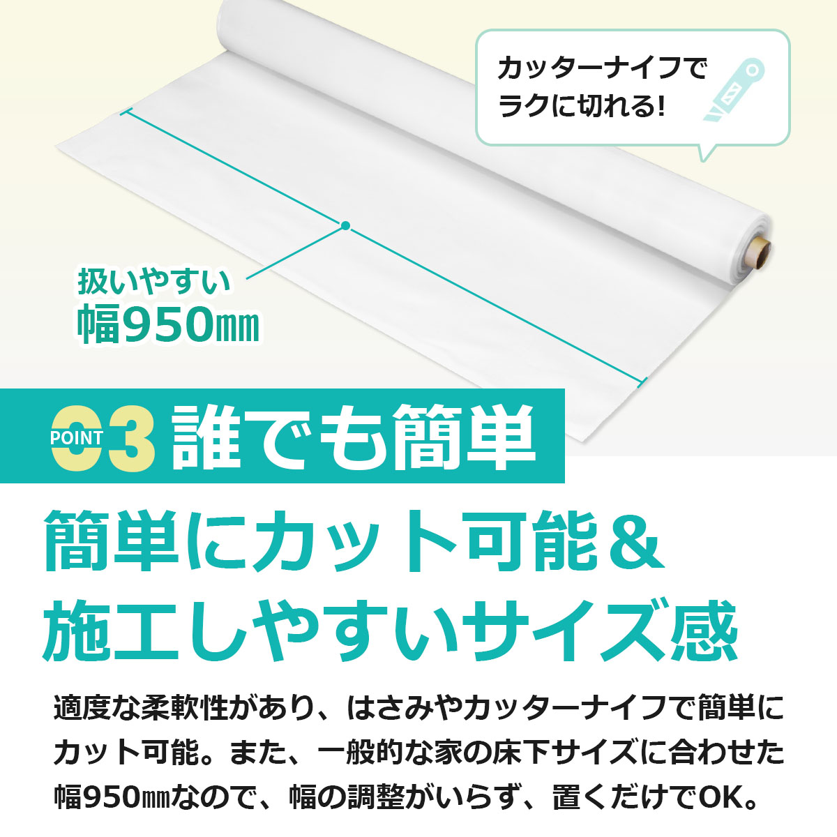誰でも簡単　簡単にカット可能＆施工しやすいサイズ感　適度な柔軟性があり、はさみやカッターナイフで簡単にカット可能。また、一般的な家の床下サイズに合わせた幅950ミリなので、幅の調整がいらず、置くだけでもOK