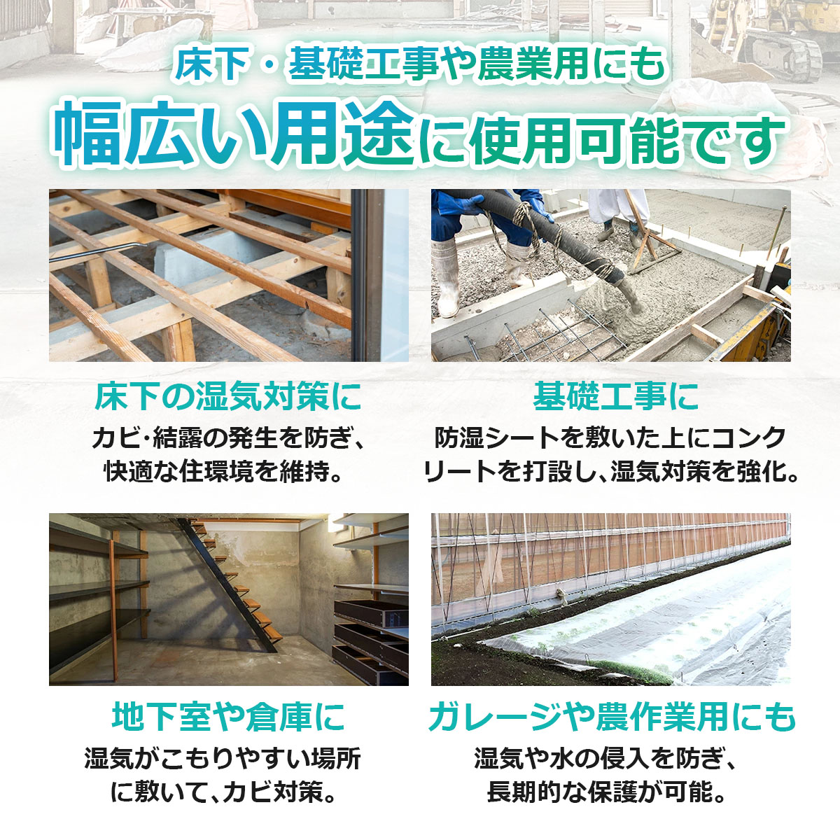 床下・基礎工事や農業用にも　幅広い用途に使用可能です　床下の湿気対策に　カビ・結露の発生を防ぎ、快適な住環境を維持　基礎工事に　防湿シートを敷いた上にコンクリートを打設し、湿気対策を強化　地下室や倉庫に　湿気がこもりやすい場所に敷いてカビ対策　ガレージや農作業用にも　湿気や水の侵入を防ぎ、長期的な保護が可能