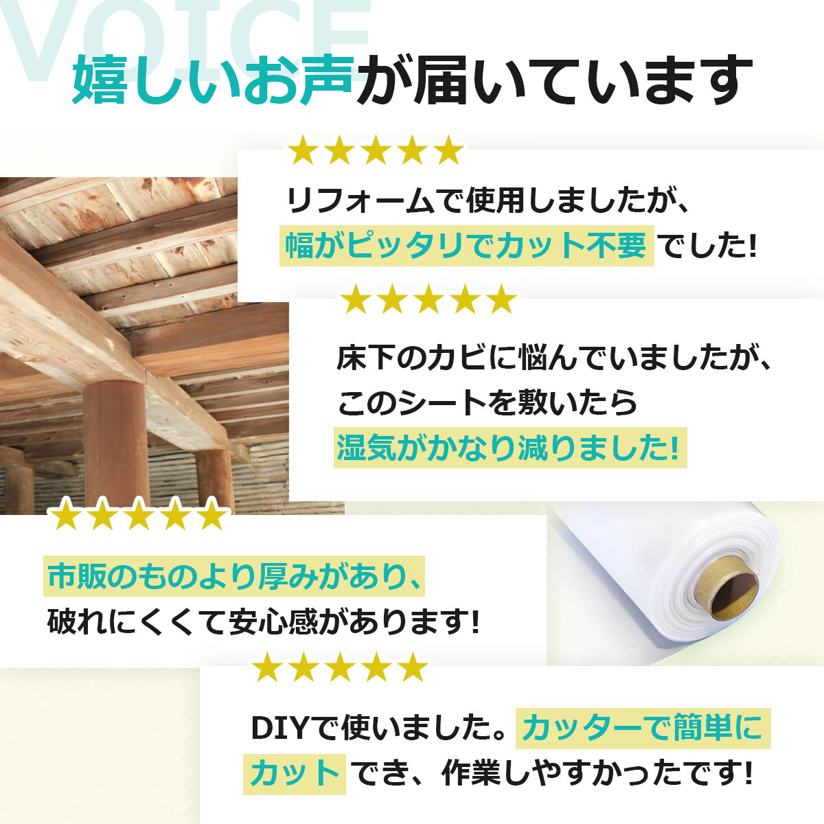 嬉しいお声が届いています　リフォームで使用しましたが、幅がピッタリでカット不要でした　床下のカビに悩んでいましたが、このシートを敷いたら湿気がかなり減りました　市販のものより厚みがあり、破れにくくて安心感があります　DIYで使いました。カッターで簡単にカットでき、作業しやすかったです