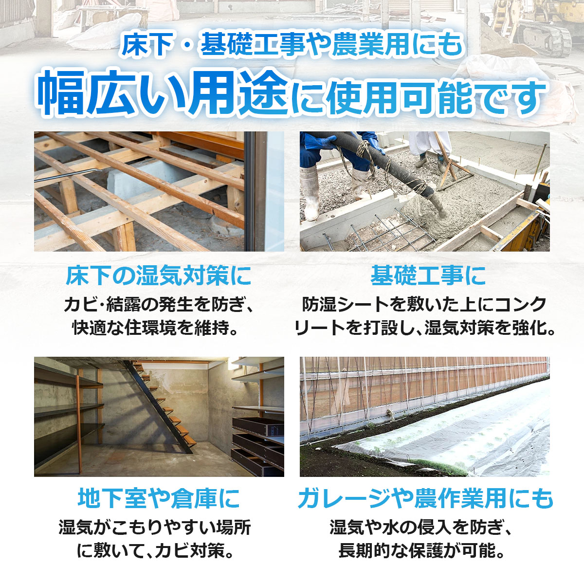床下・基礎工事や農業用にも　幅広い用途に使用可能です　床下の湿気対策に　カビ・結露の発生を防ぎ、快適な住環境を維持　基礎工事に　防湿シートを敷いた上にコンクリートを打設し、湿気対策を強化　地下室や倉庫に　湿気がこもりやすい場所に敷いてカビ対策　ガレージや農作業用にも　湿気や水の侵入を防ぎ、長期的な保護が可能