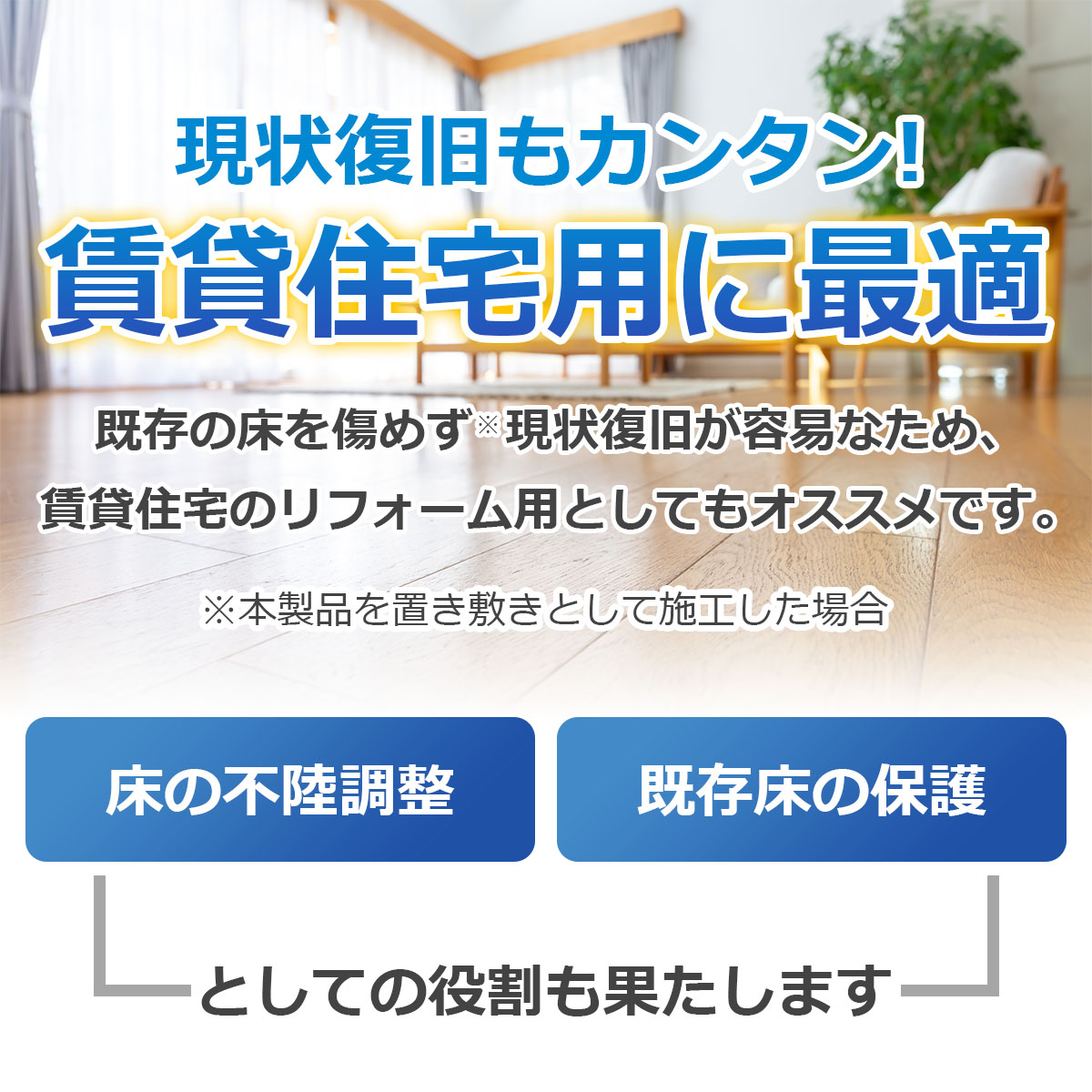 現状復旧もカンタン　賃貸住宅用に最適　本製品を置き敷きとして施工すると既存の床を傷めず現状復旧が容易なため、賃貸住宅のリフォーム用としてもオススメです　床の不陸調整・既存床の保護としての役割も果たします