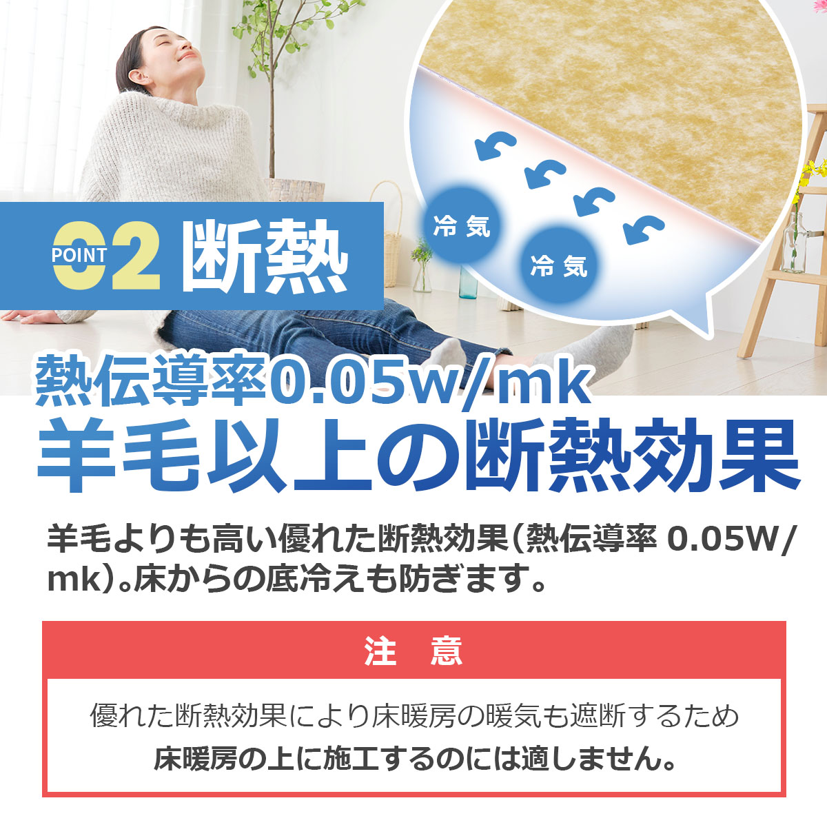 断熱　熱伝導率0.05w/mk 羊毛以上の断熱効果　羊毛よりも高い優れた断熱効果（熱伝導率0.05w/mk）。床からの底冷えも防ぎます　注意：優れた断熱効果により床暖房の暖気も遮断するため床暖房の上に施工するのには適しません