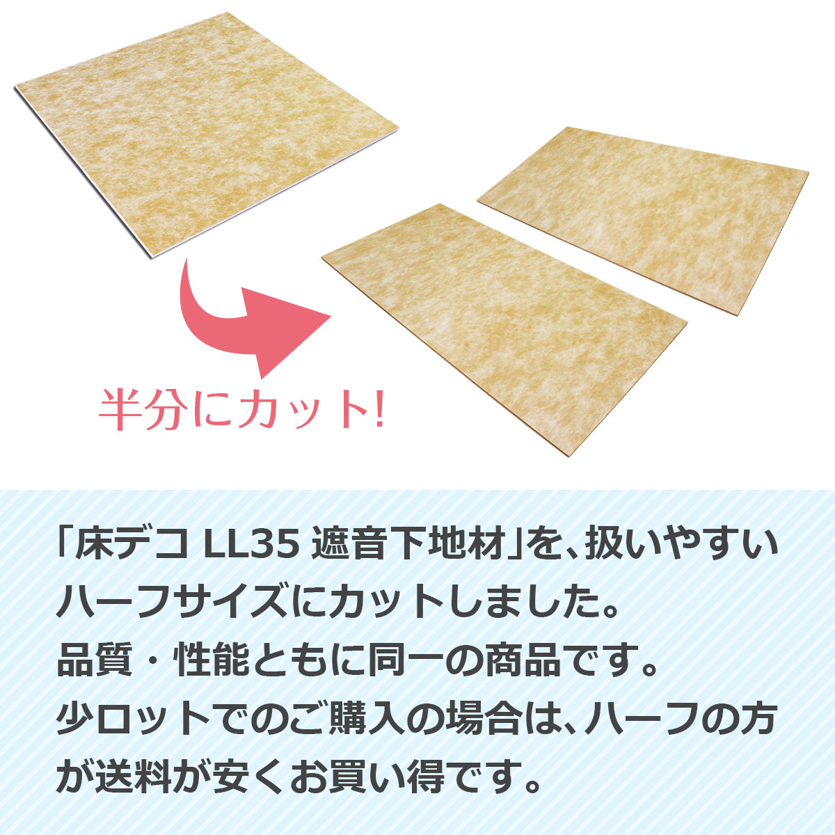 床デコLL35遮音下地材を扱いやすいハーフサイズにカットしました。品質・性能ともに同一の商品です。少ロットでのご購入の場合は、ハーフの方が送料が安くお買い得です