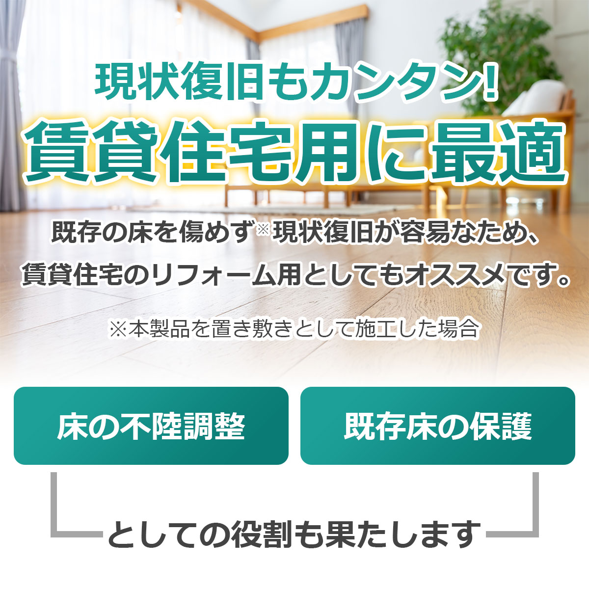 現状復旧もカンタン　賃貸住宅用に最適　本製品を置き敷きとして施工すると既存の床を傷めず現状復旧が容易なため、賃貸住宅のリフォーム用としてもオススメです　床の不陸調整・既存床の保護としての役割も果たします