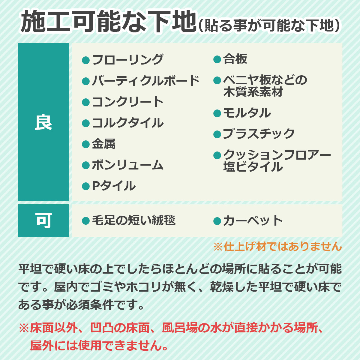 施工可能な下地（貼る事が可能な下地）　フローリング・パーティクルボード・コンクリート・コルクタイル・金属・ポンリューム・Pタイル・合板・ベニヤ板などの木質系素材・モルタル・プラスチック・クッションフロアー・塩ビタイル　平坦で硬い床の上でしたらほとんどの場所に貼る事が可能です。屋内でゴミやホコリが無く、乾燥した平坦で硬い床であることが必須条件です　※床面以外、凹凸の床面、風呂場の水が直接かかる場所、屋外には使用できません