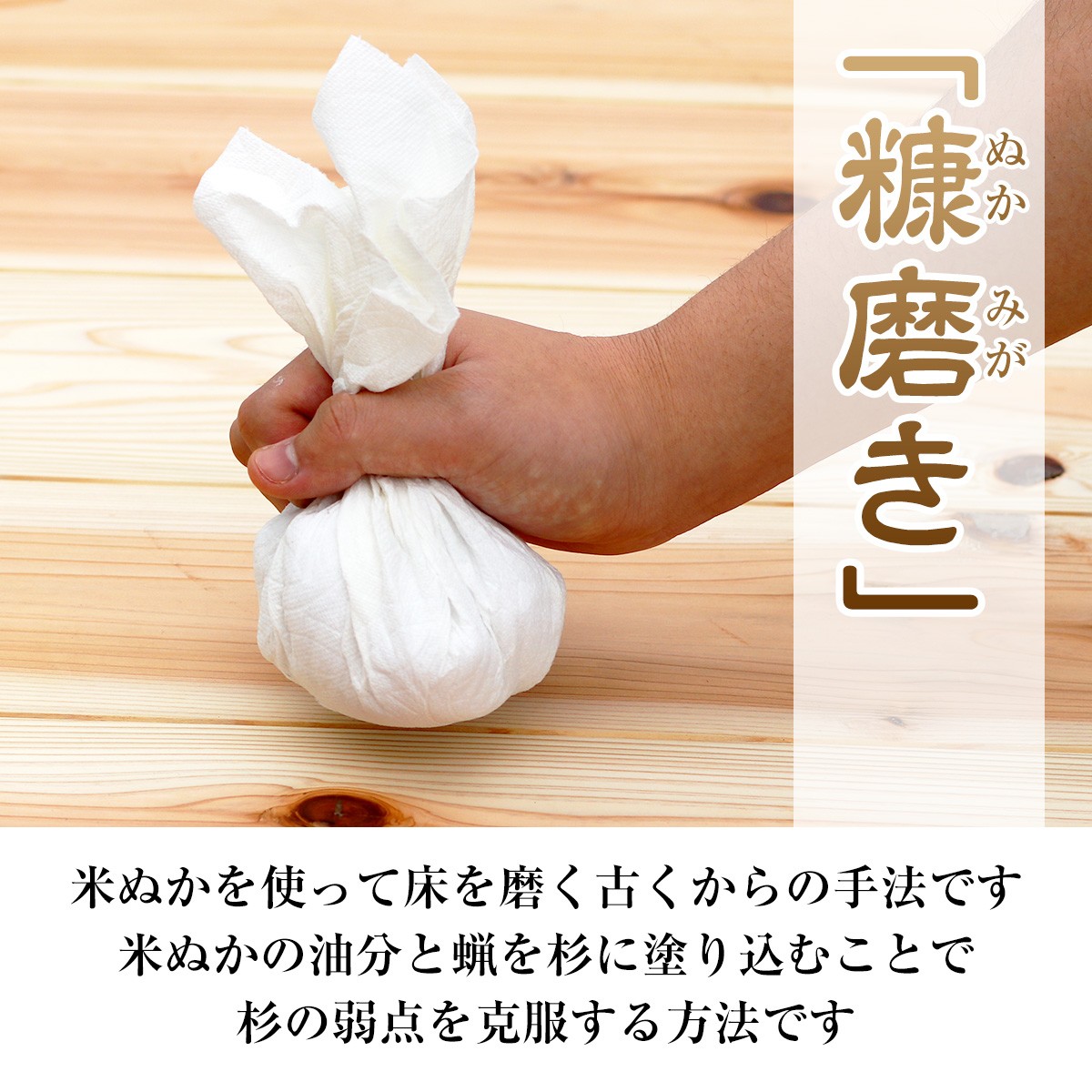 糠磨きとは、米ぬかを使って床を磨く古くからの手法です。米ぬかの油分と蝋を杉に塗り込むことで杉の弱点を克服する方法です