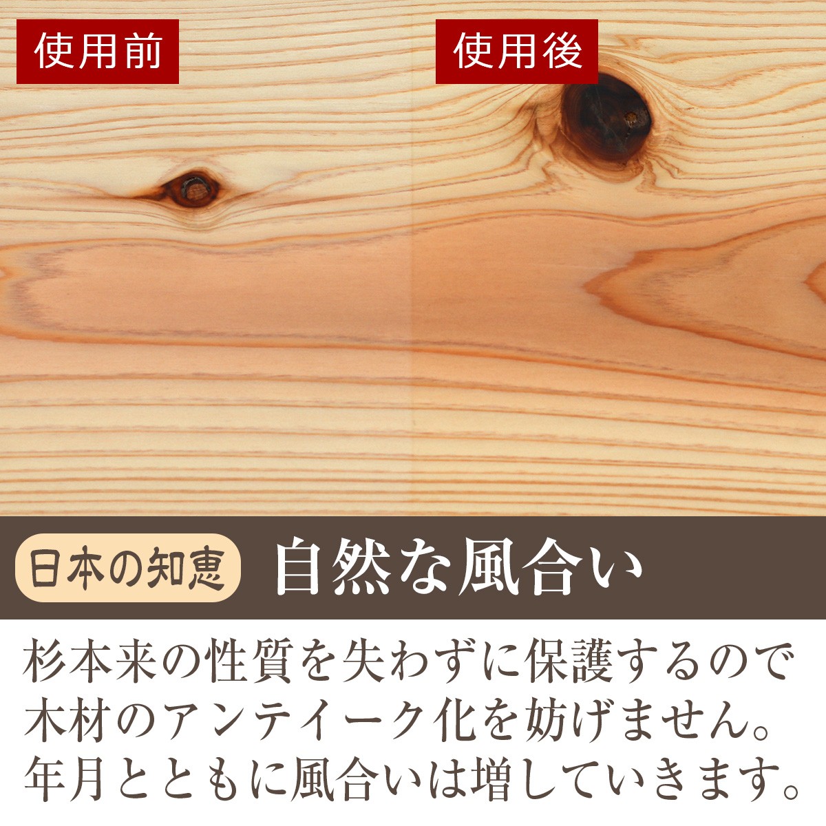 日本の知恵・自然な風合い　杉本来の性質を失わずに保護するので木材のアンティーク化を妨げません。年月とともに風合いは増していきます