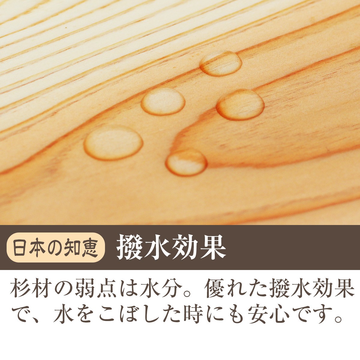 日本の知恵・撥水効果　杉材の弱点は水分。優れた撥水効果で、水をこぼした時にも安心です