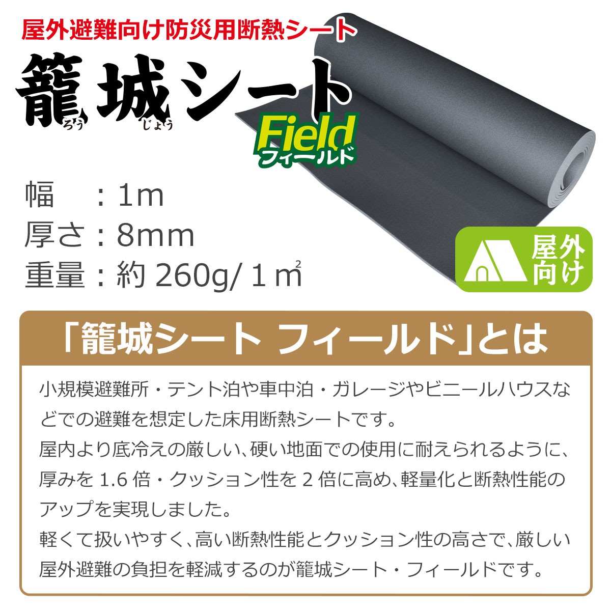 屋外避難向け防災用断熱シート　籠城シートフィールド　幅１メートル　厚さ８ミリ　重量約260グラム／１平方メートル　「籠城シートフィールド」とは　小規模避難所・テント泊や車中泊・ガレージやビニールハウスなどでの避難を想定した床用断熱シートです。屋内より底冷えの激しい、硬い地面での使用に耐えられるように、厚みを1.6倍・クッション性を２倍に高め、軽量化と断熱性能のアップを実現しました。軽くて扱いやすく、高い断熱性能とクッション性の高さで、厳しい屋外避難の負担を軽減するのが籠城シート・フィールドです