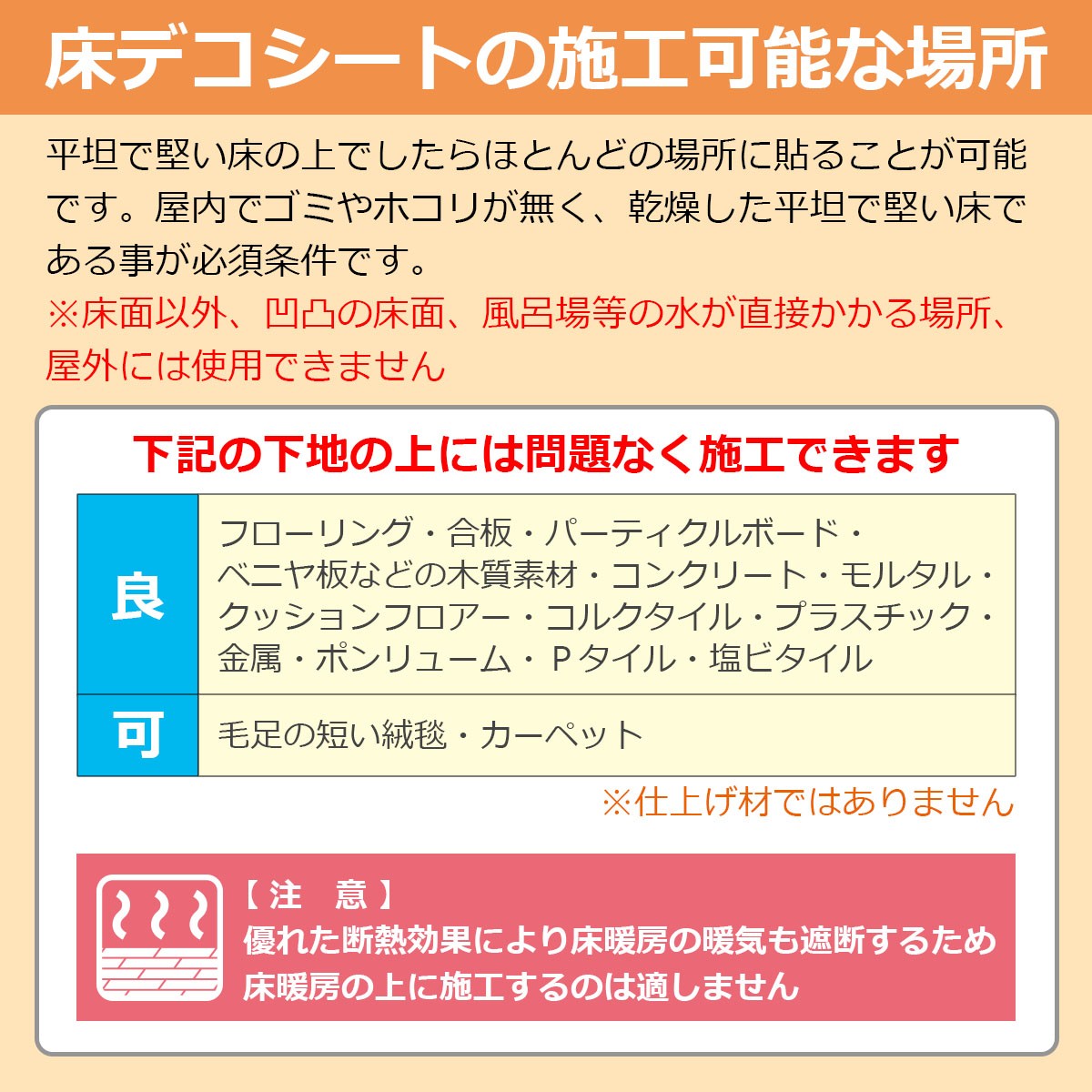 床デコシートの施工可能な場所　平坦で堅い床の上でしたらほとんどの場所に貼ることが可能です。屋内でゴミやホコリが無く、乾燥した平坦で堅い床である事が必須条件です。※風呂場等の水が直接かかる場所、屋外には不向きです　下記の下地の上に施工できます　◎良…フローリング・合板・パーティクルボード・ベニヤ板などの木質素材・コンクリート・モルタル・クッションフロア・コルクタイル・プラスチック・金属・ポンリューム・Ｐタイル・塩ビタイル　◎可…毛足の短い絨毯・カーペット　※仕上げ材ではありません　【注意】優れた断熱効果により床暖房の暖気も遮断するため床暖房の上に施工するのは適しません