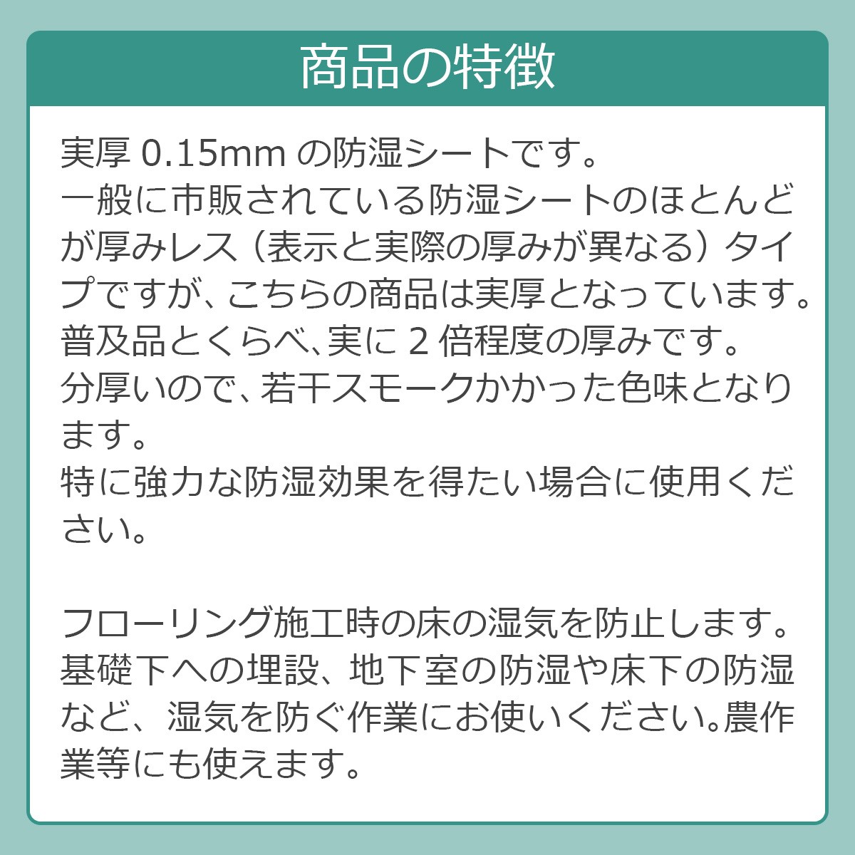 商品の特徴　実厚0.15mmの防湿シートです。一般に市販されている防湿シートのほとんどが厚みレス（表示と実際の厚みが異なる）タイプですが、こちらの商品は実厚となっています。普及品とくらべ、実に2倍程度の厚みです。分厚いので、若干スモークかかった色味となります。特に強力な防湿効果を得たい場合に使用ください。フローリング施工時の床の湿気を防止します。基礎下への埋設、 地下室の防湿や床下の防湿など、湿気を防ぐ作業にお使いください。農作業等にも使えます。