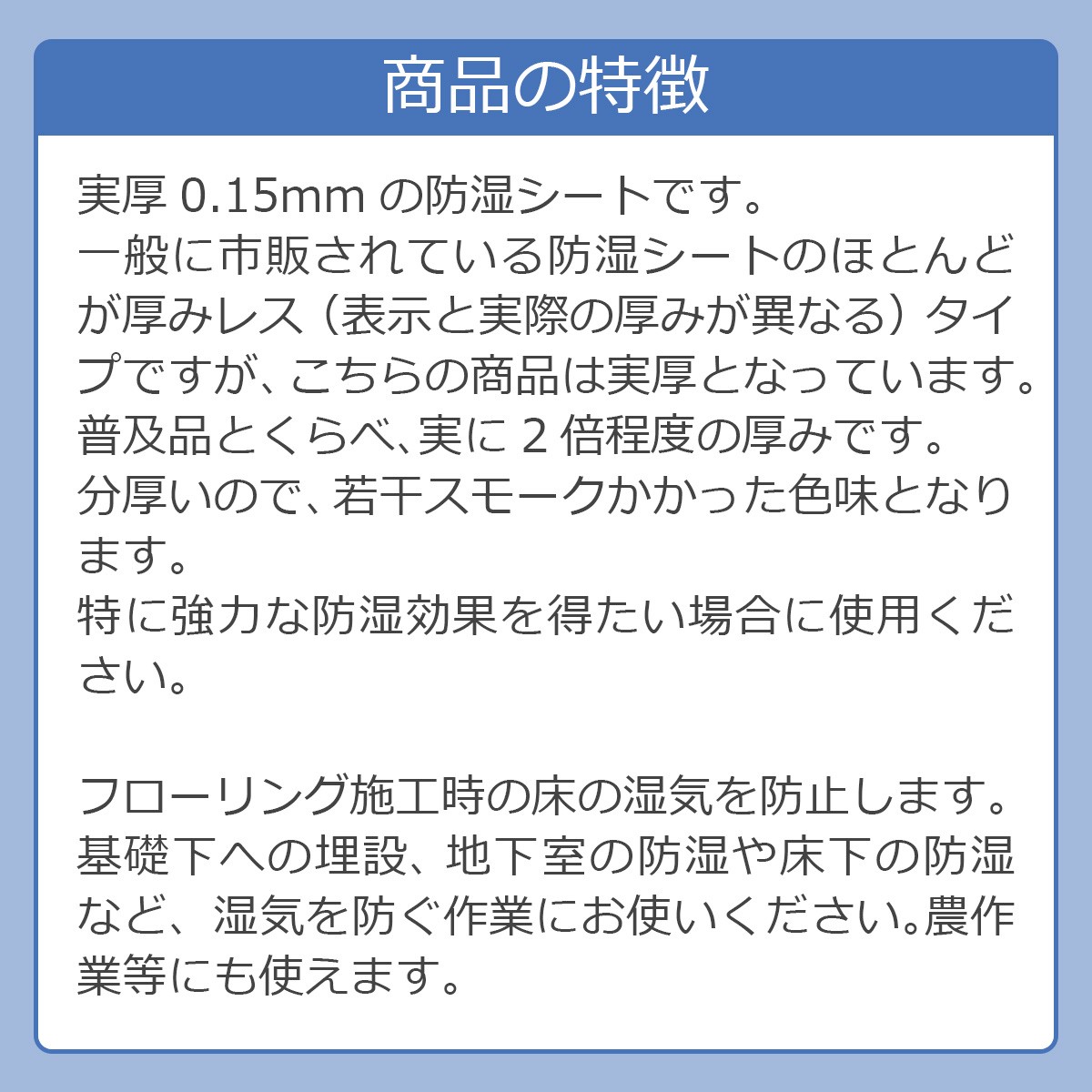 商品の特徴 実厚0.15mmの防湿シートです。一般に市販されている防湿シートのほとんどが厚みレス（表示と実際の厚みが異なる）タイプですが、こちらの商品は実厚となっています。普及品とくらべ、実に2倍程度の厚みです。分厚いので、若干スモークかかった色味となります。特に強力な防湿効果を得たい場合に使用ください。フローリング施工時の床の湿気を防止します。基礎下への埋設、 地下室の防湿や床下の防湿など、湿気を防ぐ作業にお使いください。農作業等にも使えます。