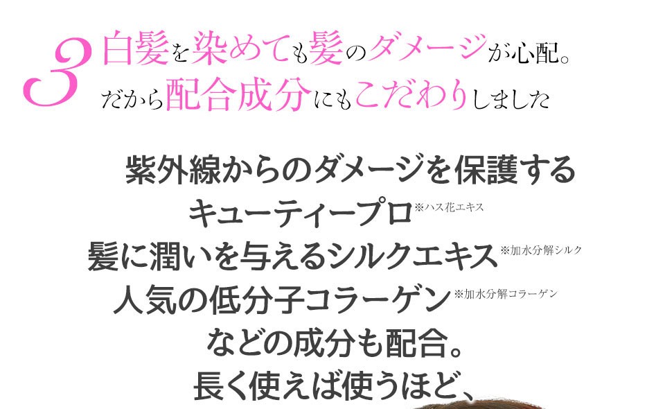 白髪を染めても髪のダメージが心配。だから配合成分にもこだわりました。紫外線からのダメージを保護するキューティープロ、髪に潤いを与えるシルクエキス、人気の低分子コラーゲンなどを配合。使えば使うほどハリコシ潤いを実感！