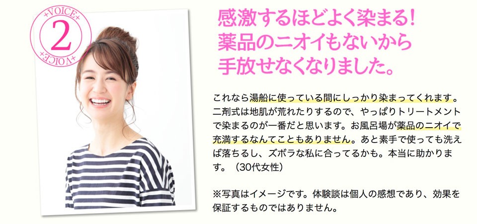 感激するほどよく染まる！薬品のニオイもないから手放せなくなりました。これなら湯船に使っている間にしっかり染まってくれます。二剤式は地肌が荒れたりするので、やっぱりトリートメントで染まるのが一番だと思います。お風呂場が薬品のニオイで充満するなんてこともありません。あと素手で使っても洗えば落ちるし、ズボラな私に合ってるかも。本当に助かります。（30代女性）